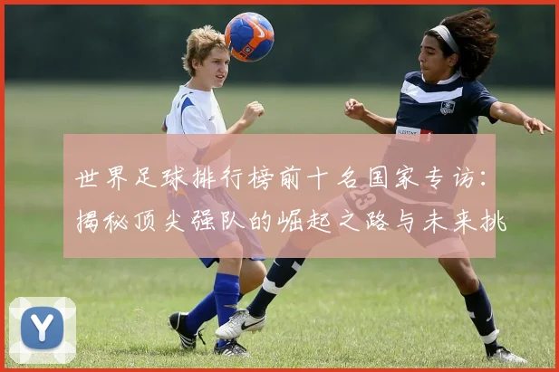 世界足球排行榜前十名国家专访:揭秘顶尖强队的崛起之路与未来挑战