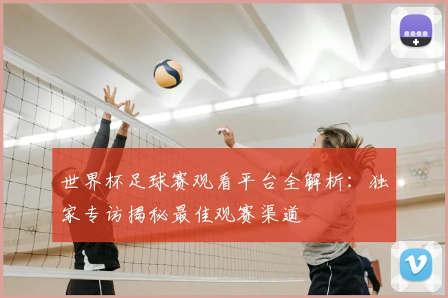 世界杯足球赛观看平台全解析:独家专访揭秘最佳观赛渠道