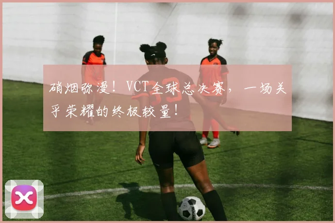 硝烟弥漫!VCT全球总决赛,一场关乎荣耀的终极较量!