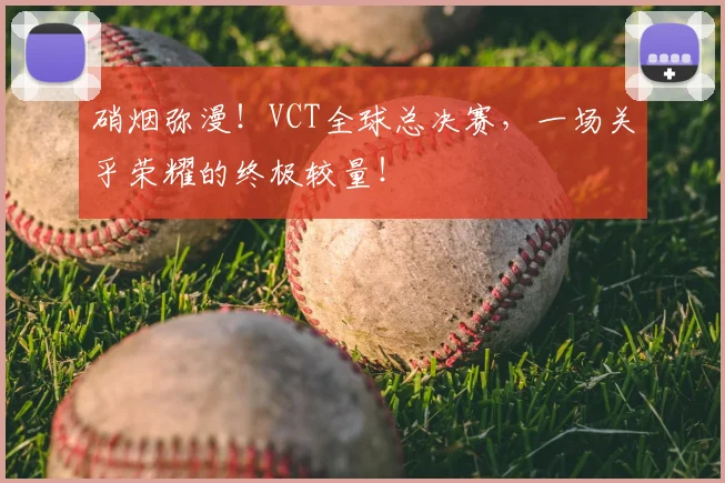 硝烟弥漫！VCT全球总决赛，一场关乎荣耀的终极较量！