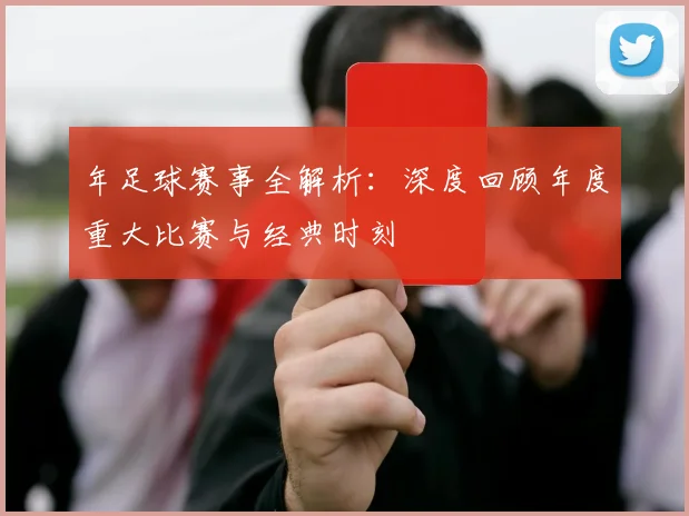 年足球赛事全解析:深度回顾年度重大比赛与经典时刻