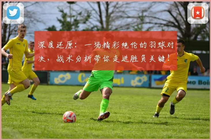 深度还原:一场精彩绝伦的羽球对决,战术分析带你走进胜负关键!