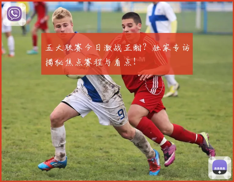 五大联赛今日激战正酣？独家专访揭秘焦点赛程与看点！
