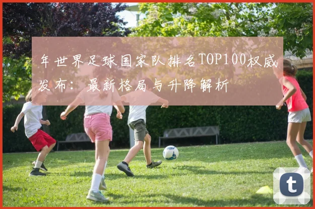 年世界足球国家队排名TOP100权威发布：最新格局与升降解析