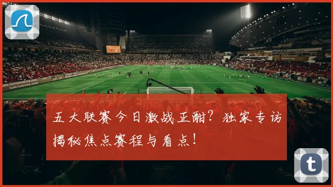 五大联赛今日激战正酣?独家专访揭秘焦点赛程与看点!