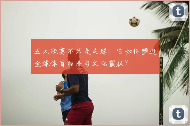 五大联赛不只是足球：它如何塑造全球体育经济与文化霸权？